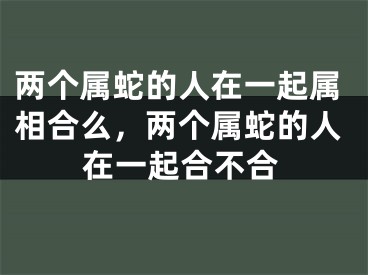 两个属蛇的人在一起属相合么,两个属蛇的人在一起合不合