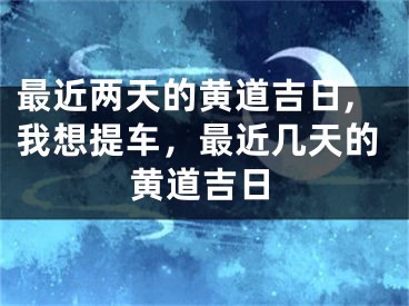 最近两天的黄道吉日,我想提车,最近几天的黄道吉日