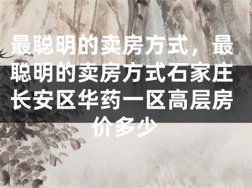 最聪明的卖房方式，最聪明的卖房方式石家庄长安区华药一区高层房价多少