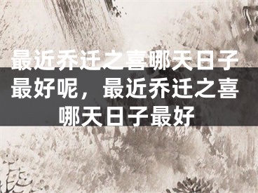 最近乔迁之喜哪天日子最好呢，最近乔迁之喜哪天日子最好