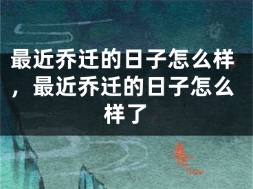 最近乔迁的日子怎么样,最近乔迁的日子怎么样了