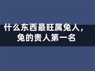 什么东西最旺属兔人，兔的贵人第一名