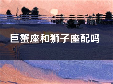 巨蟹座和狮子座配吗