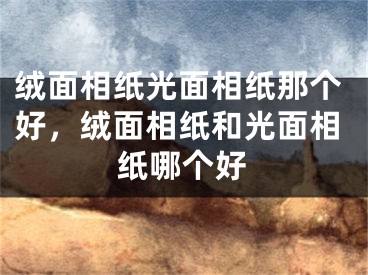 绒面相纸光面相纸那个好,绒面相纸和光面相纸哪个好