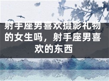 射手座男喜欢摄影礼物的女生吗，射手座男喜欢的东西