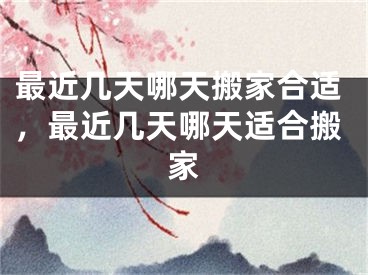 最近几天哪天搬家合适，最近几天哪天适合搬家