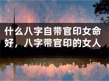 什么八字自带官印女命好,八字带官印的女人