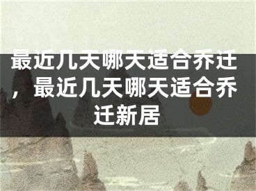 最近几天哪天适合乔迁，最近几天哪天适合乔迁新居