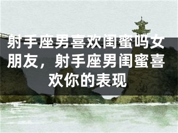 射手座男喜欢闺蜜吗女朋友，射手座男闺蜜喜欢你的表现