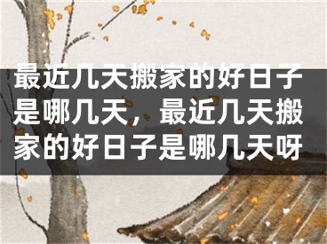 最近几天搬家的好日子是哪几天，最近几天搬家的好日子是哪几天呀