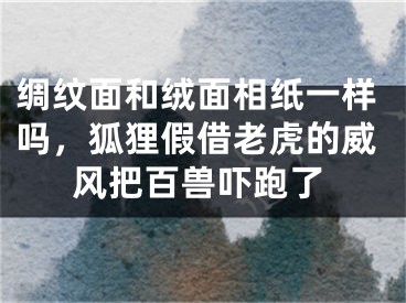 绸纹面和绒面相纸一样吗，狐狸假借老虎的威风把百兽吓跑了