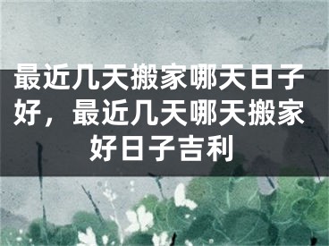 最近几天搬家哪天日子好,最近几天哪天搬家好日子吉利