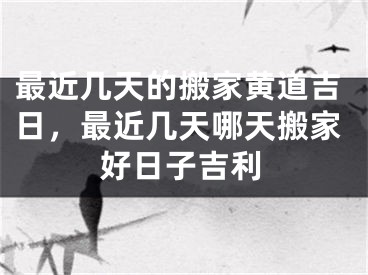 最近几天的搬家黄道吉日,最近几天哪天搬家好日子吉利