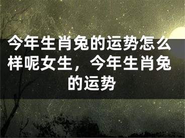 今年生肖兔的运势怎么样呢女生,今年生肖兔的运势