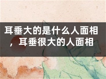 耳垂大的是什么人面相,耳垂很大的人面相