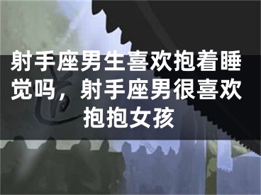 射手座男生喜欢抱着睡觉吗，射手座男很喜欢抱抱女孩