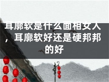 耳廓软是什么面相女人，耳廓软好还是硬邦邦的好