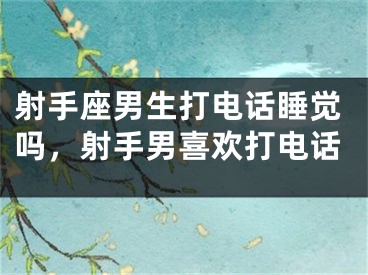 射手座男生打电话睡觉吗，射手男喜欢打电话