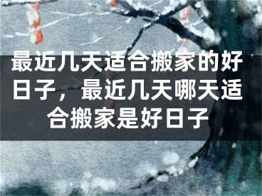最近几天适合搬家的好日子,最近几天哪天适合搬家是好日子