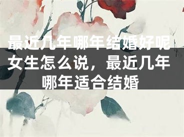 最近几年哪年结婚好呢女生怎么说，最近几年哪年适合结婚