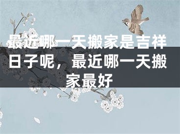 最近哪一天搬家是吉祥日子呢,最近哪一天搬家最好