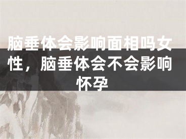 脑垂体会影响面相吗女性，脑垂体会不会影响怀孕