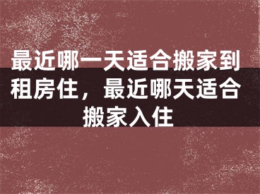 最近哪一天适合搬家到租房住，最近哪天适合搬家入住