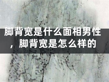 脚背宽是什么面相男性，脚背宽是怎么样的