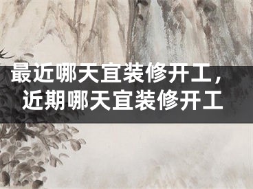最近哪天宜装修开工，近期哪天宜装修开工