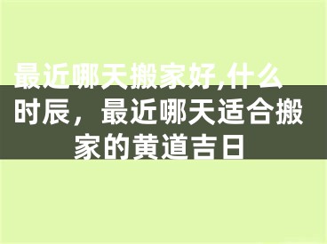 最近哪天搬家好,什么时辰,最近哪天适合搬家的黄道吉日