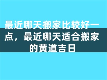 最近哪天搬家比较好一点，最近哪天适合搬家的黄道吉日