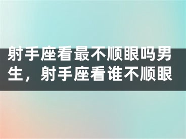 射手座看最不顺眼吗男生，射手座看谁不顺眼