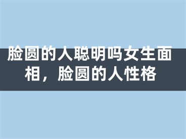 脸圆的人聪明吗女生面相，脸圆的人性格