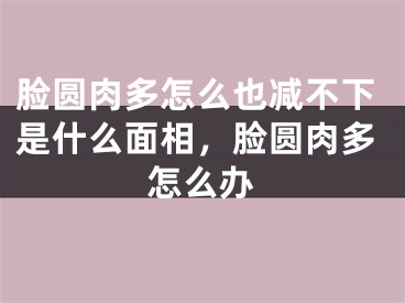 脸圆肉多怎么也减不下是什么面相，脸圆肉多怎么办