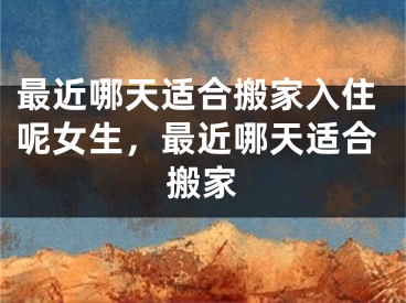 最近哪天适合搬家入住呢女生，最近哪天适合搬家