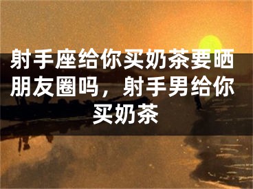 射手座给你买奶茶要晒朋友圈吗，射手男给你买奶茶