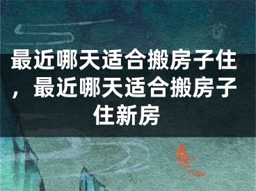 最近哪天适合搬房子住,最近哪天适合搬房子住新房