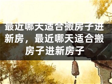最近哪天适合搬房子进新房，最近哪天适合搬房子进新房子