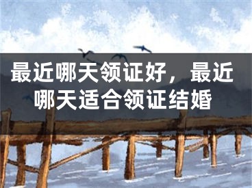 最近哪天领证好，最近哪天适合领证结婚