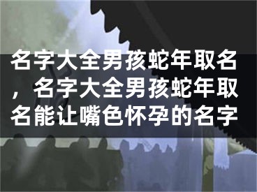 名字大全男孩蛇年取名，名字大全男孩蛇年取名能让嘴色怀孕的名字