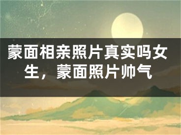 蒙面相亲照片真实吗女生，蒙面照片帅气
