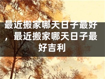 最近搬家哪天日子最好，最近搬家哪天日子最好吉利