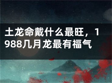 土龙命戴什么最旺，1988几月龙最有福气