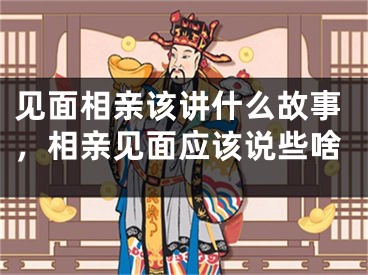 见面相亲该讲什么故事，相亲见面应该说些啥