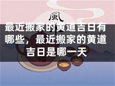 最近搬家的黄道吉日有哪些，最近搬家的黄道吉日是哪一天