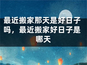 最近搬家那天是好日子吗，最近搬家好日子是哪天