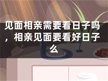 见面相亲需要看日子吗，相亲见面要看好日子么