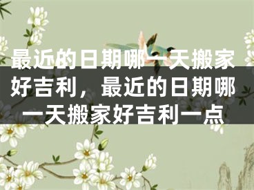 最近的日期哪一天搬家好吉利,最近的日期哪一天搬家好吉利一点