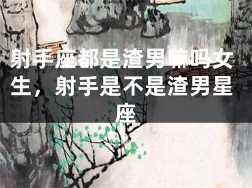 射手座都是渣男嘛吗女生,射手是不是渣男星座