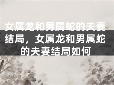 女属龙和男属蛇的夫妻结局,女属龙和男属蛇的夫妻结局如何